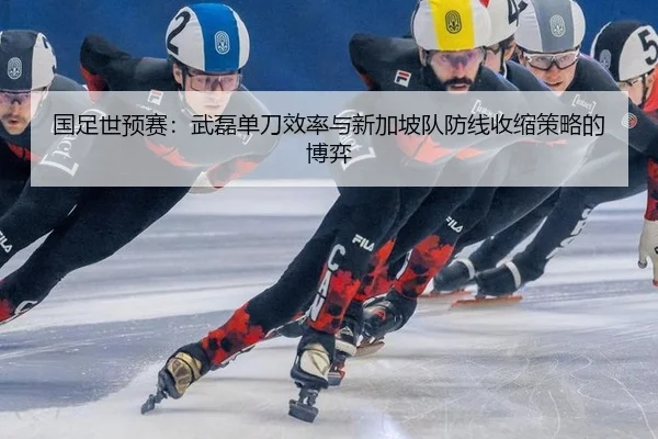 国足世预赛：武磊单刀效率与新加坡队防线收缩策略的博弈