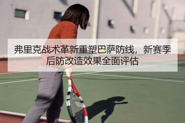 弗里克战术革新重塑巴萨防线，新赛季后防改造效果全面评估