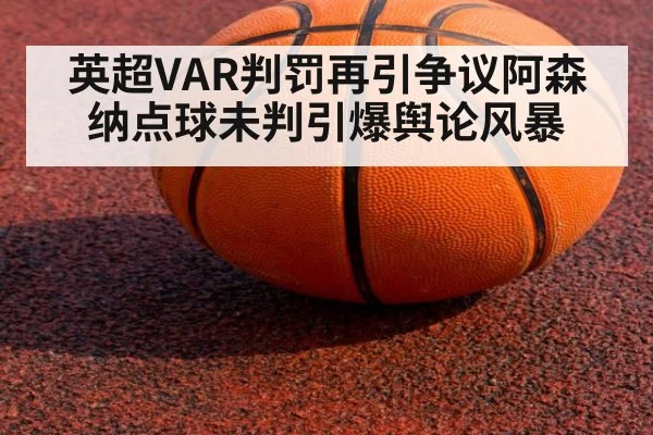 英超VAR判罚再引争议阿森纳点球未判引爆舆论风暴