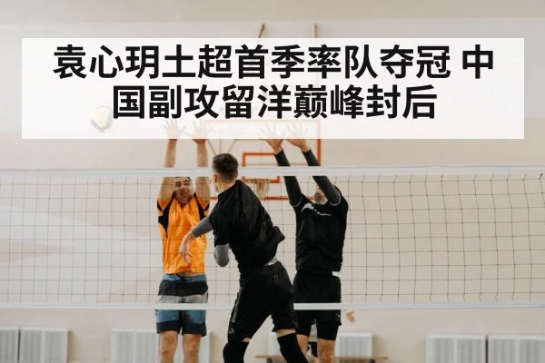 袁心玥土超首季率队夺冠 中国副攻留洋巅峰封后